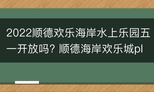 2022顺德欢乐海岸水上乐园五一开放吗? 顺德海岸欢乐城plus水上乐园门票