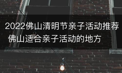 2022佛山清明节亲子活动推荐 佛山适合亲子活动的地方
