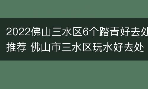 2022佛山三水区6个踏青好去处推荐 佛山市三水区玩水好去处