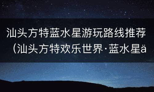汕头方特蓝水星游玩路线推荐（汕头方特欢乐世界·蓝水星主题公园攻略）