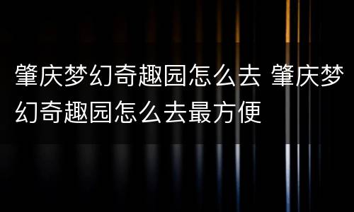肇庆梦幻奇趣园怎么去 肇庆梦幻奇趣园怎么去最方便