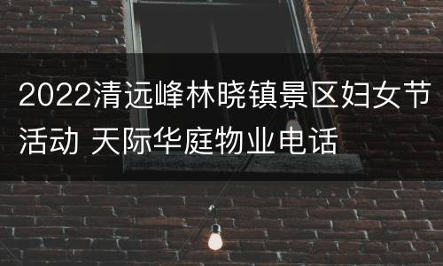 2022清远峰林晓镇景区妇女节活动 天际华庭物业电话
