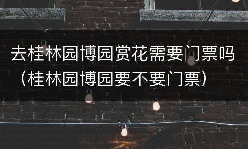 去桂林园博园赏花需要门票吗（桂林园博园要不要门票）