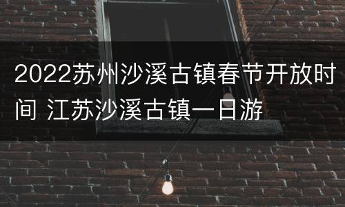 2022苏州沙溪古镇春节开放时间 江苏沙溪古镇一日游