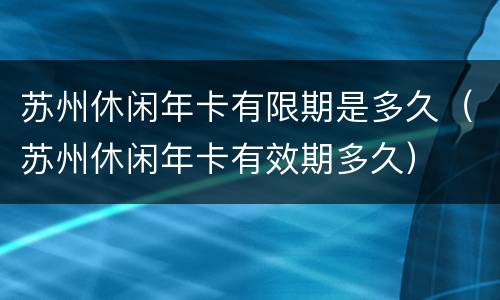 苏州休闲年卡有限期是多久（苏州休闲年卡有效期多久）
