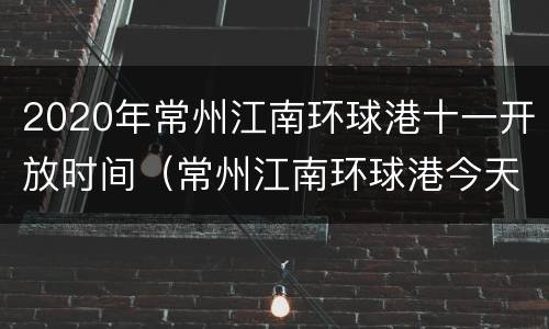 2020年常州江南环球港十一开放时间（常州江南环球港今天有活动吗）