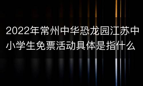2022年常州中华恐龙园江苏中小学生免票活动具体是指什么？