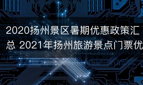 2020扬州景区暑期优惠政策汇总 2021年扬州旅游景点门票优惠政策