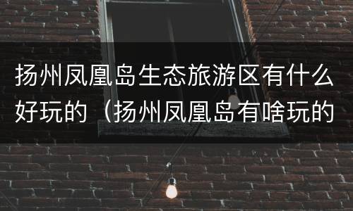 扬州凤凰岛生态旅游区有什么好玩的（扬州凤凰岛有啥玩的）