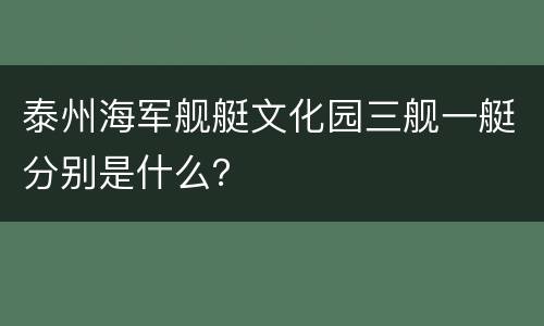 泰州海军舰艇文化园三舰一艇分别是什么？