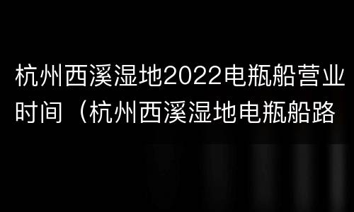 杭州西溪湿地2022电瓶船营业时间（杭州西溪湿地电瓶船路线）