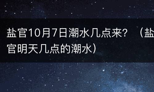 盐官10月7日潮水几点来？（盐官明天几点的潮水）