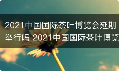 2021中国国际茶叶博览会延期举行吗 2021中国国际茶叶博览会延期举行吗知乎