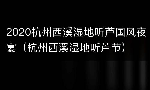2020杭州西溪湿地听芦国风夜宴（杭州西溪湿地听芦节）