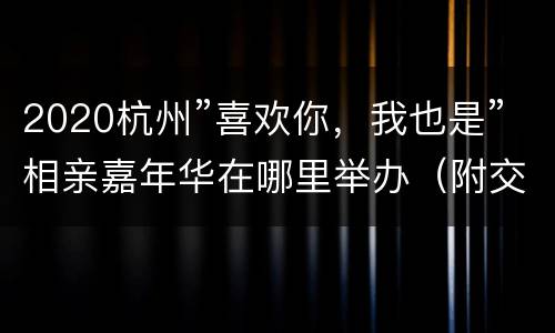 2020杭州”喜欢你，我也是”相亲嘉年华在哪里举办（附交通攻略）