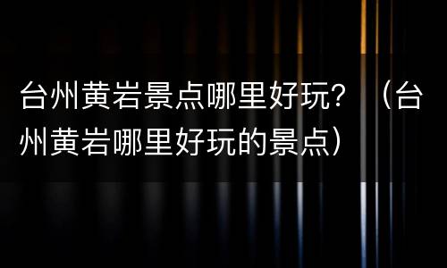 台州黄岩景点哪里好玩？（台州黄岩哪里好玩的景点）
