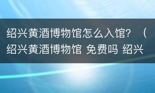 绍兴黄酒博物馆怎么入馆？（绍兴黄酒博物馆 免费吗 绍兴人）