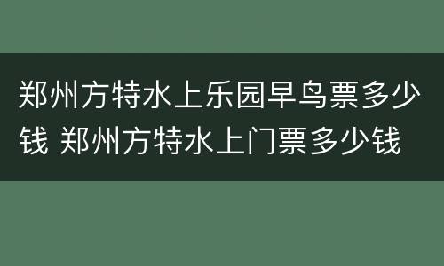 郑州方特水上乐园早鸟票多少钱 郑州方特水上门票多少钱