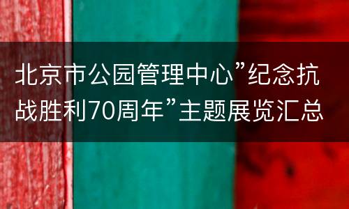 北京市公园管理中心”纪念抗战胜利70周年”主题展览汇总