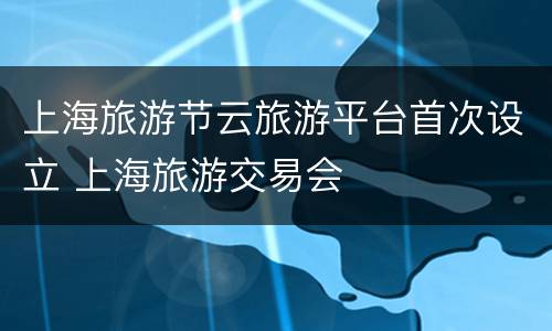 上海旅游节云旅游平台首次设立 上海旅游交易会