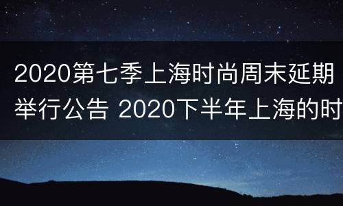 2020第七季上海时尚周末延期举行公告 2020下半年上海的时尚活动