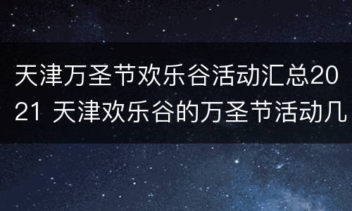 天津万圣节欢乐谷活动汇总2021 天津欢乐谷的万圣节活动几日到几日