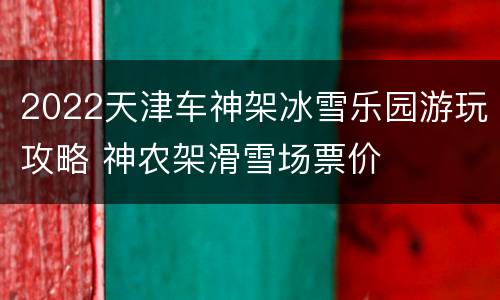 2022天津车神架冰雪乐园游玩攻略 神农架滑雪场票价