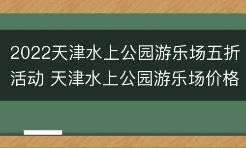 2022天津水上公园游乐场五折活动 天津水上公园游乐场价格