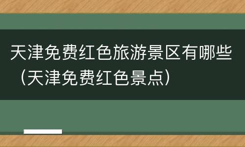 天津免费红色旅游景区有哪些（天津免费红色景点）