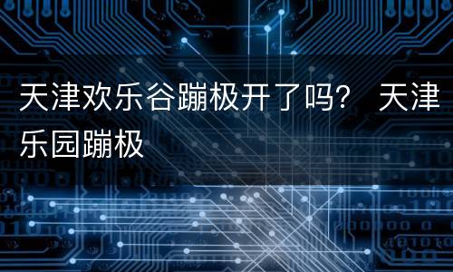 天津欢乐谷蹦极开了吗？ 天津乐园蹦极