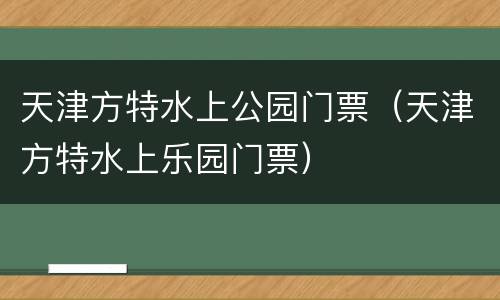 天津方特水上公园门票（天津方特水上乐园门票）