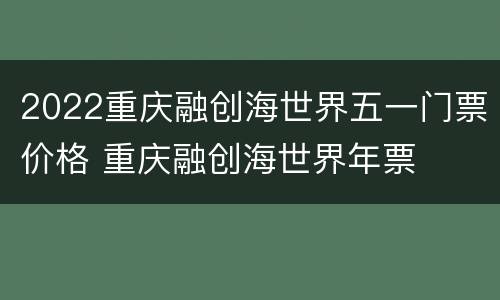 2022重庆融创海世界五一门票价格 重庆融创海世界年票
