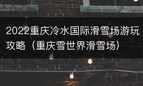 2022重庆冷水国际滑雪场游玩攻略（重庆雪世界滑雪场）