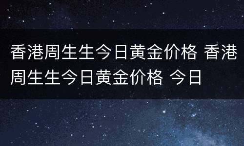 香港周生生今日黄金价格 香港周生生今日黄金价格 今日