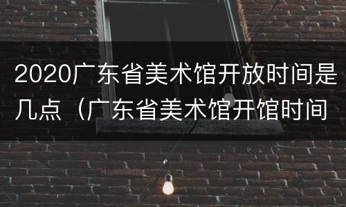 2020广东省美术馆开放时间是几点（广东省美术馆开馆时间）