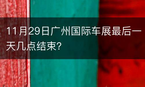 11月29日广州国际车展最后一天几点结束？