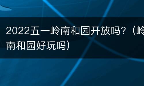 2022五一岭南和园开放吗?（岭南和园好玩吗）