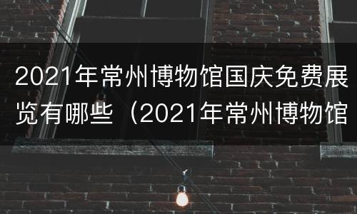 2021年常州博物馆国庆免费展览有哪些（2021年常州博物馆国庆免费展览有哪些地方）