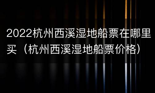 2022杭州西溪湿地船票在哪里买（杭州西溪湿地船票价格）