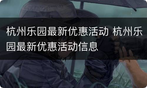 杭州乐园最新优惠活动 杭州乐园最新优惠活动信息
