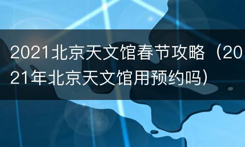 2021北京天文馆春节攻略（2021年北京天文馆用预约吗）