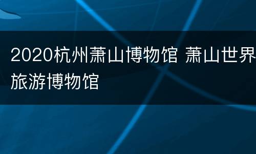 2020杭州萧山博物馆 萧山世界旅游博物馆