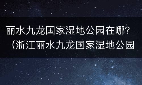 丽水九龙国家湿地公园在哪？（浙江丽水九龙国家湿地公园）