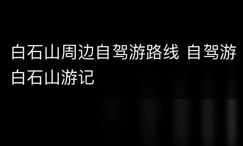 白石山周边自驾游路线 自驾游白石山游记