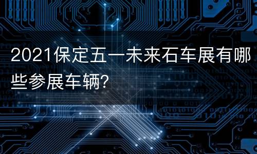 2021保定五一未来石车展有哪些参展车辆？