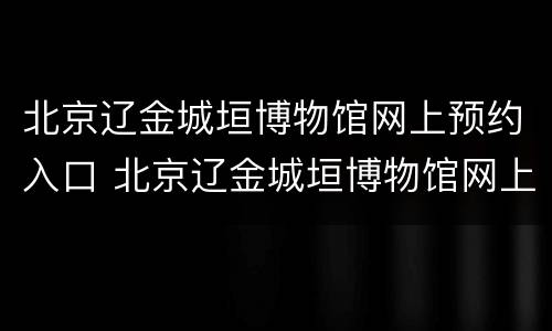北京辽金城垣博物馆网上预约入口 北京辽金城垣博物馆网上预约入口在哪