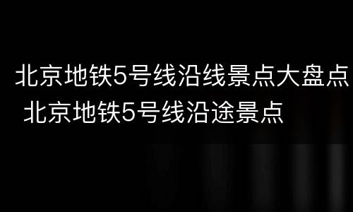 北京地铁5号线沿线景点大盘点 北京地铁5号线沿途景点