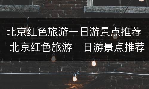 北京红色旅游一日游景点推荐 北京红色旅游一日游景点推荐理由