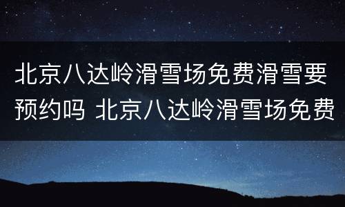 北京八达岭滑雪场免费滑雪要预约吗 北京八达岭滑雪场免费滑雪要预约吗多少钱