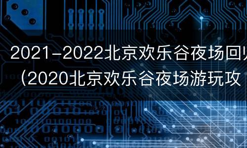 2021-2022北京欢乐谷夜场回归（2020北京欢乐谷夜场游玩攻略）
